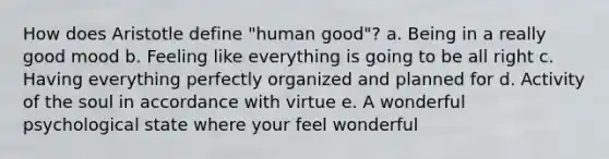 How does Aristotle define "human good"? a. Being in a really good mood b. Feeling like everything is going to be all right c. Having everything perfectly organized and planned for d. Activity of the soul in accordance with virtue e. A wonderful psychological state where your feel wonderful