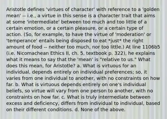 Aristotle defines 'virtues of character' with reference to a 'golden mean' -- i.e., a virtue in this sense is a character trait that aims at some 'intermediate' between too much and too little of a certain emotion, or a certain pleasure, or a certain type of action. (So, for example, to have the virtue of 'moderation' or 'temperance' entails being disposed to eat *just* the right amount of food -- neither too much, nor too little.) At line 1106b5 (i.e. Nicomachean Ethics II, ch. 5, textbook p. 322), he explains what it means to say that the 'mean' is "relative to us." What does this mean, for Aristotle? a. What is virtuous for an individual, depends entirely on individual preferences; so, it varies from one individual to another, with no constraints on how far. b. What is virtuous depends entirely on one's individual beliefs, so virtue will vary from one person to another, with no constraints on how far. c. What is truly intermediate between excess and deficiency, differs from individual to individual, based on their different conditions. d. None of the above.