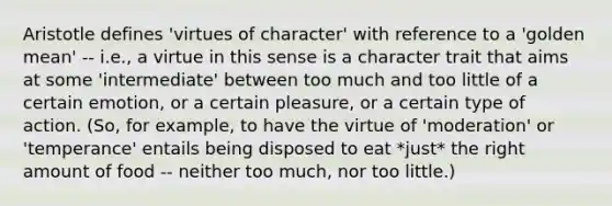 Aristotle defines 'virtues of character' with reference to a 'golden mean' -- i.e., a virtue in this sense is a character trait that aims at some 'intermediate' between too much and too little of a certain emotion, or a certain pleasure, or a certain type of action. (So, for example, to have the virtue of 'moderation' or 'temperance' entails being disposed to eat *just* the right amount of food -- neither too much, nor too little.)