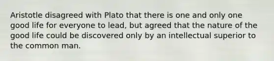 Aristotle disagreed with Plato that there is one and only one good life for everyone to lead, but agreed that the nature of the good life could be discovered only by an intellectual superior to the common man.