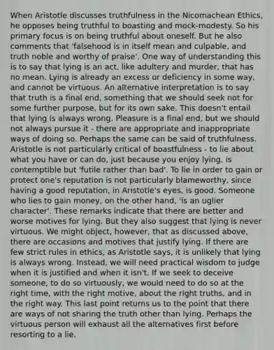 When Aristotle discusses truthfulness in the Nicomachean Ethics, he opposes being truthful to boasting and mock-modesty. So his primary focus is on being truthful about oneself. But he also comments that 'falsehood is in itself mean and culpable, and truth noble and worthy of praise'. One way of understanding this is to say that lying is an act, like adultery and murder, that has no mean. Lying is already an excess or deficiency in some way, and cannot be virtuous. An alternative interpretation is to say that truth is a final end, something that we should seek not for some further purpose, but for its own sake. This doesn't entail that lying is always wrong. Pleasure is a final end, but we should not always pursue it - there are appropriate and inappropriate ways of doing so. Perhaps the same can be said of truthfulness. Aristotle is not particularly critical of boastfulness - to lie about what you have or can do, just because you enjoy lying, is contemptible but 'futile rather than bad'. To lie in order to gain or protect one's reputation is not particularly blameworthy, since having a good reputation, in Aristotle's eyes, is good. Someone who lies to gain money, on the other hand, 'is an uglier character'. These remarks indicate that there are better and worse motives for lying. But they also suggest that lying is never virtuous. We might object, however, that as discussed above, there are occasions and motives that justify lying. If there are few strict rules in ethics, as Aristotle says, it is unlikely that lying is always wrong. Instead, we will need practical wisdom to judge when it is justified and when it isn't. If we seek to deceive someone, to do so virtuously, we would need to do so at the right time, with the right motive, about the right truths, and in the right way. This last point returns us to the point that there are ways of not sharing the truth other than lying. Perhaps the virtuous person will exhaust all the alternatives first before resorting to a lie.