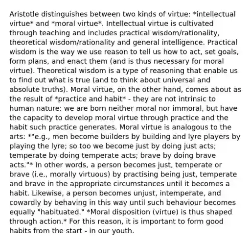 Aristotle distinguishes between two kinds of virtue: *intellectual virtue* and *moral virtue*. Intellectual virtue is cultivated through teaching and includes practical wisdom/rationality, theoretical wisdom/rationality and general intelligence. Practical wisdom is the way we use reason to tell us how to act, set goals, form plans, and enact them (and is thus necessary for moral virtue). Theoretical wisdom is a type of reasoning that enable us to find out what is true (and to think about universal and absolute truths). Moral virtue, on the other hand, comes about as the result of *practice and habit* - they are not intrinsic to human nature: we are born neither moral nor immoral, but have the capacity to develop moral virtue through practice and the habit such practice generates. Moral virtue is analogous to the arts: *"e.g., men become builders by building and lyre players by playing the lyre; so too we become just by doing just acts; temperate by doing temperate acts; brave by doing brave acts."* In other words, a person becomes just, temperate or brave (i.e., morally virtuous) by practising being just, temperate and brave in the appropriate circumstances until it becomes a habit. Likewise, a person becomes unjust, intemperate, and cowardly by behaving in this way until such behaviour becomes equally "habituated." *Moral disposition (virtue) is thus shaped through action.* For this reason, it is important to form good habits from the start - in our youth.