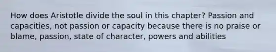 How does Aristotle divide the soul in this chapter? Passion and capacities, not passion or capacity because there is no praise or blame, passion, state of character, powers and abilities