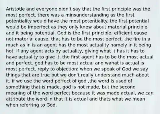 Aristotle and everyone didn't say that the first principle was the most perfect. there was a minsunderstanding as the first potentiality would have the most potentiality. the first potential would be imperfect as they only knew about material principle and it being potential. God is the first principle, efficient cause not material cause, that has to be the most perfect. the fire in a much as in is an agent has the most actuality namely in it being hot. if any agent acts by actuality, giving what it has it has to have actuality to give it. the first agent has to be the most actual and perfect. god has to be most actual and wahat is actual is most perfect. reply to objection: when we speak of God we say things that are true but we don't really understand much about it. if we use the word perfect of god ,the word is used of something that is made, god is not made, but the second meaning of the word perfect because it was made actual, we can attribute the word in that it is actual and thats what we mean when referring to God.