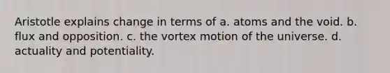 Aristotle explains change in terms of a. atoms and the void. b. flux and opposition. c. the vortex motion of the universe. d. actuality and potentiality.