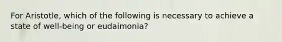 For Aristotle, which of the following is necessary to achieve a state of well-being or eudaimonia?