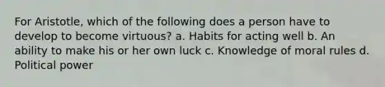 For Aristotle, which of the following does a person have to develop to become virtuous? a. Habits for acting well b. An ability to make his or her own luck c. Knowledge of moral rules d. Political power