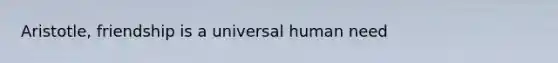 Aristotle, friendship is a universal human need