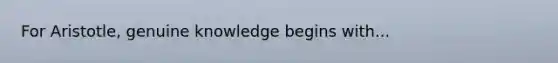 For Aristotle, genuine knowledge begins with...