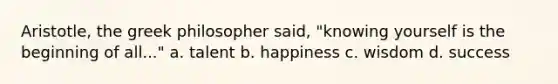 Aristotle, the greek philosopher said, "knowing yourself is the beginning of all..." a. talent b. happiness c. wisdom d. success