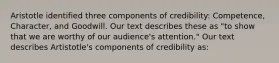 Aristotle identified three components of credibility: Competence, Character, and Goodwill. Our text describes these as "to show that we are worthy of our audience's attention." Our text describes Artistotle's components of credibility as: