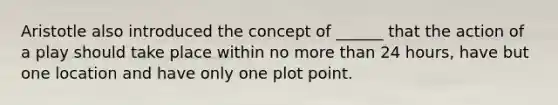 Aristotle also introduced the concept of ______ that the action of a play should take place within no more than 24 hours, have but one location and have only one plot point.