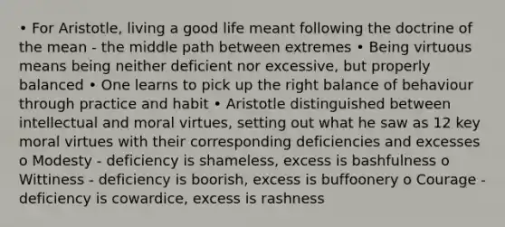 • For Aristotle, living a good life meant following the doctrine of the mean - the middle path between extremes • Being virtuous means being neither deficient nor excessive, but properly balanced • One learns to pick up the right balance of behaviour through practice and habit • Aristotle distinguished between intellectual and moral virtues, setting out what he saw as 12 key moral virtues with their corresponding deficiencies and excesses o Modesty - deficiency is shameless, excess is bashfulness o Wittiness - deficiency is boorish, excess is buffoonery o Courage - deficiency is cowardice, excess is rashness