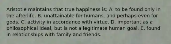 Aristotle maintains that true happiness is:﻿ A. to be found only in the afterlife. B. unattainable for humans, and perhaps even for gods. C. activity in accordance with virtue. D. important as a philosophical ideal, but is not a legitimate human goal. E. found in relationships with family and friends.