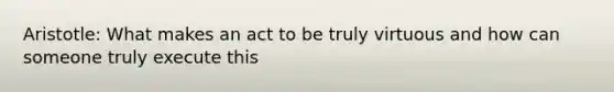 Aristotle: What makes an act to be truly virtuous and how can someone truly execute this