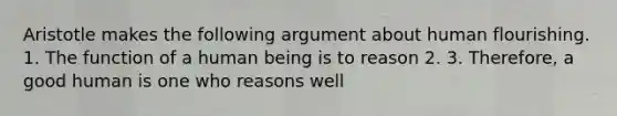 Aristotle makes the following argument about human flourishing. 1. The function of a human being is to reason 2. 3. Therefore, a good human is one who reasons well