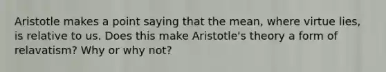 Aristotle makes a point saying that the mean, where virtue lies, is relative to us. Does this make Aristotle's theory a form of relavatism? Why or why not?