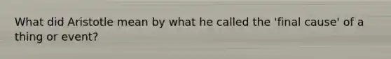 What did Aristotle mean by what he called the 'final cause' of a thing or event?