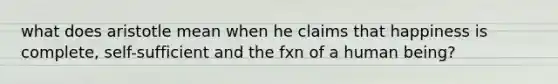 what does aristotle mean when he claims that happiness is complete, self-sufficient and the fxn of a human being?