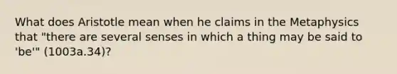 What does Aristotle mean when he claims in the Metaphysics that "there are several senses in which a thing may be said to 'be'" (1003a.34)?