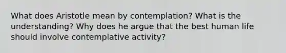 What does Aristotle mean by contemplation? What is the understanding? Why does he argue that the best human life should involve contemplative activity?