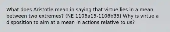 What does Aristotle mean in saying that virtue lies in a mean between two extremes? (NE 1106a15-1106b35) Why is virtue a disposition to aim at a mean in actions relative to us?