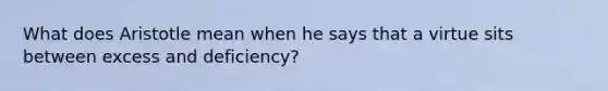 What does Aristotle mean when he says that a virtue sits between excess and deficiency?