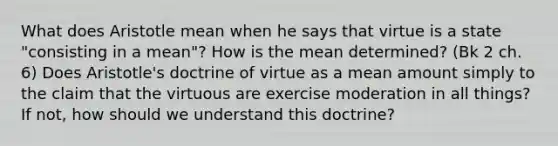 What does Aristotle mean when he says that virtue is a state "consisting in a mean"? How is the mean determined? (Bk 2 ch. 6) Does Aristotle's doctrine of virtue as a mean amount simply to the claim that the virtuous are exercise moderation in all things? If not, how should we understand this doctrine?