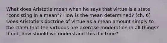 What does Aristotle mean when he says that virtue is a state "consisting in a mean"? How is the mean determined? (ch. 6) Does Aristotle's doctrine of virtue as a mean amount simply to the claim that the virtuous are exercise moderation in all things? If not, how should we understand this doctrine?