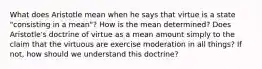 What does Aristotle mean when he says that virtue is a state "consisting in a mean"? How is the mean determined? Does Aristotle's doctrine of virtue as a mean amount simply to the claim that the virtuous are exercise moderation in all things? If not, how should we understand this doctrine?