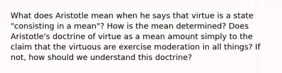 What does Aristotle mean when he says that virtue is a state "consisting in a mean"? How is the mean determined? Does Aristotle's doctrine of virtue as a mean amount simply to the claim that the virtuous are exercise moderation in all things? If not, how should we understand this doctrine?