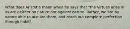 What does Aristotle mean when he says that "the virtues arise in us are neither by nature nor against nature. Rather, we are by nature able to acquire them, and reach out complete perfection through habit?