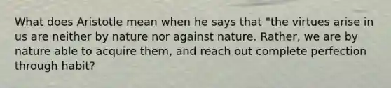 What does Aristotle mean when he says that "the virtues arise in us are neither by nature nor against nature. Rather, we are by nature able to acquire them, and reach out complete perfection through habit?