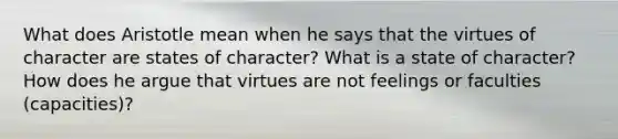 What does Aristotle mean when he says that the virtues of character are states of character? What is a state of character? How does he argue that virtues are not feelings or faculties (capacities)?