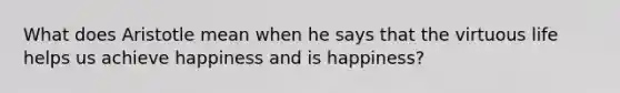 What does Aristotle mean when he says that the virtuous life helps us achieve happiness and is happiness?