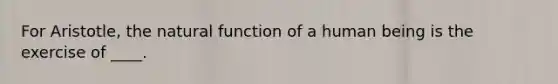 For Aristotle, the natural function of a human being is the exercise of ____.