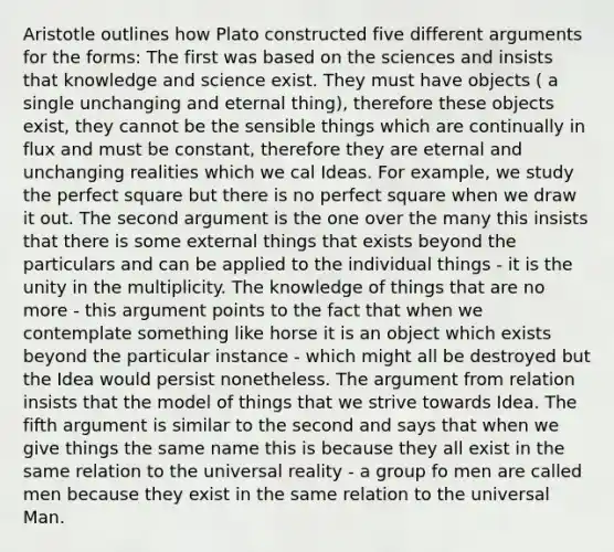 Aristotle outlines how Plato constructed five different arguments for the forms: The first was based on the sciences and insists that knowledge and science exist. They must have objects ( a single unchanging and eternal thing), therefore these objects exist, they cannot be the sensible things which are continually in flux and must be constant, therefore they are eternal and unchanging realities which we cal Ideas. For example, we study the perfect square but there is no perfect square when we draw it out. The second argument is the one over the many this insists that there is some external things that exists beyond the particulars and can be applied to the individual things - it is the unity in the multiplicity. The knowledge of things that are no more - this argument points to the fact that when we contemplate something like horse it is an object which exists beyond the particular instance - which might all be destroyed but the Idea would persist nonetheless. The argument from relation insists that the model of things that we strive towards Idea. The fifth argument is similar to the second and says that when we give things the same name this is because they all exist in the same relation to the universal reality - a group fo men are called men because they exist in the same relation to the universal Man.