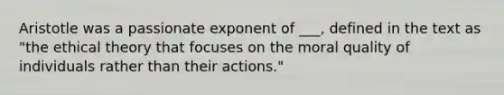 Aristotle was a passionate exponent of ___, defined in the text as "the ethical theory that focuses on the moral quality of individuals rather than their actions."