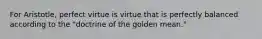 For Aristotle, perfect virtue is virtue that is perfectly balanced according to the "doctrine of the golden mean."