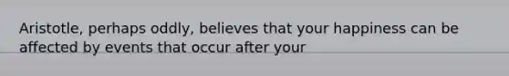 Aristotle, perhaps oddly, believes that your happiness can be affected by events that occur after your