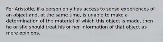 For Aristotle, if a person only has access to sense experiences of an object and, at the same time, is unable to make a determination of the material of which this object is made, then he or she should treat his or her information of that object as mere opinions.