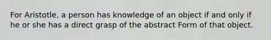 For Aristotle, a person has knowledge of an object if and only if he or she has a direct grasp of the abstract Form of that object.