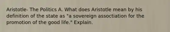 Aristotle- The Politics A. What does Aristotle mean by his definition of the state as "a sovereign assoctiation for the promotion of the good life." Explain.