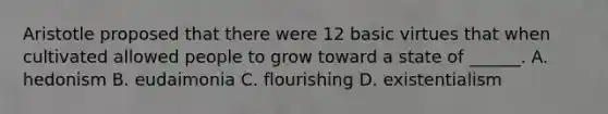 Aristotle proposed that there were 12 basic virtues that when cultivated allowed people to grow toward a state of ______. A. hedonism B. eudaimonia C. flourishing D. existentialism