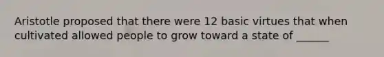 Aristotle proposed that there were 12 basic virtues that when cultivated allowed people to grow toward a state of ______