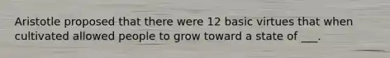 Aristotle proposed that there were 12 basic virtues that when cultivated allowed people to grow toward a state of ___.