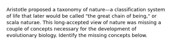 Aristotle proposed a taxonomy of nature—a classification system of life that later would be called "the great chain of being," or scala naturae. This long-accepted view of nature was missing a couple of concepts necessary for the development of evolutionary biology. Identify the missing concepts below.