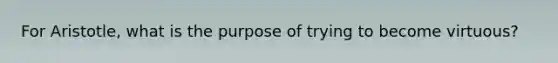 For Aristotle, what is the purpose of trying to become virtuous?