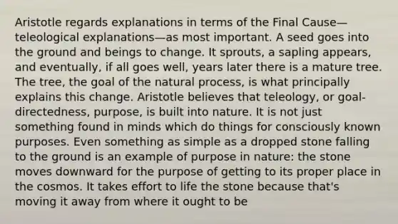 Aristotle regards explanations in terms of the Final Cause—teleological explanations—as most important. A seed goes into the ground and beings to change. It sprouts, a sapling appears, and eventually, if all goes well, years later there is a mature tree. The tree, the goal of the natural process, is what principally explains this change. Aristotle believes that teleology, or goal-directedness, purpose, is built into nature. It is not just something found in minds which do things for consciously known purposes. Even something as simple as a dropped stone falling to the ground is an example of purpose in nature: the stone moves downward for the purpose of getting to its proper place in the cosmos. It takes effort to life the stone because that's moving it away from where it ought to be