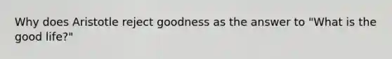 Why does Aristotle reject goodness as the answer to "What is the good life?"